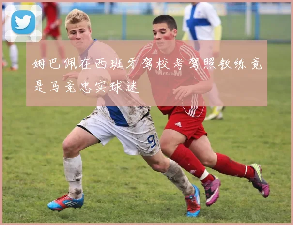 姆巴佩在西班牙驾校考驾照教练竟是马竞忠实球迷