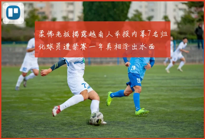 柔佛老板揭露越南人举报内幕7名归化球员遭禁赛一年真相浮出水面