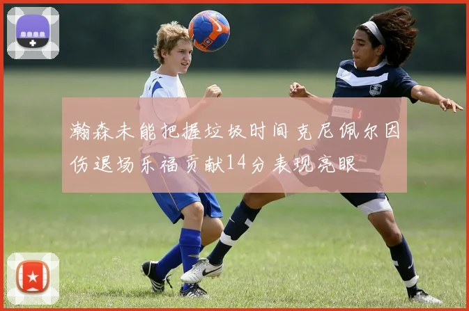 瀚森未能把握垃圾时间克尼佩尔因伤退场乐福贡献14分表现亮眼