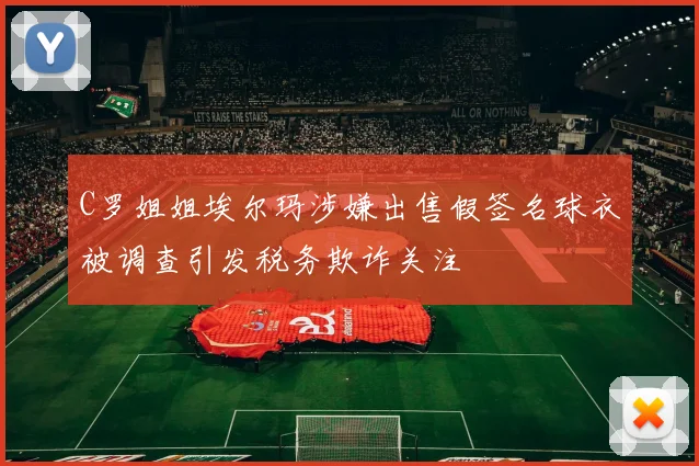 C罗姐姐埃尔玛涉嫌出售假签名球衣被调查引发税务欺诈关注