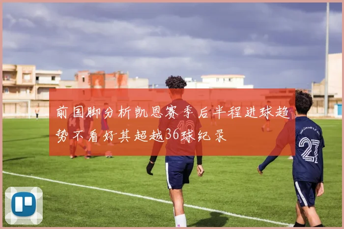 前国脚分析凯恩赛季后半程进球趋势不看好其超越36球纪录