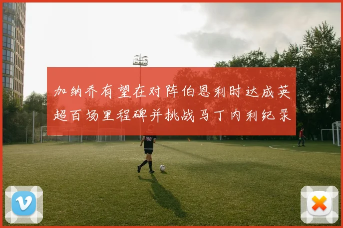 加纳乔有望在对阵伯恩利时达成英超百场里程碑并挑战马丁内利纪录