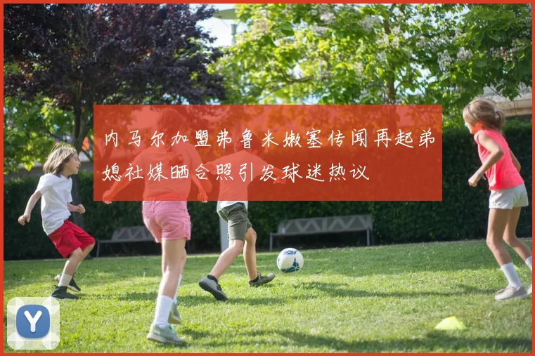 内马尔加盟弗鲁米嫩塞传闻再起弟媳社媒晒合照引发球迷热议