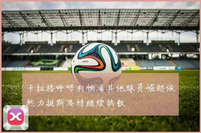 卡拉格呼吁利物浦其他球员崛起依然力挺斯洛特继续执教