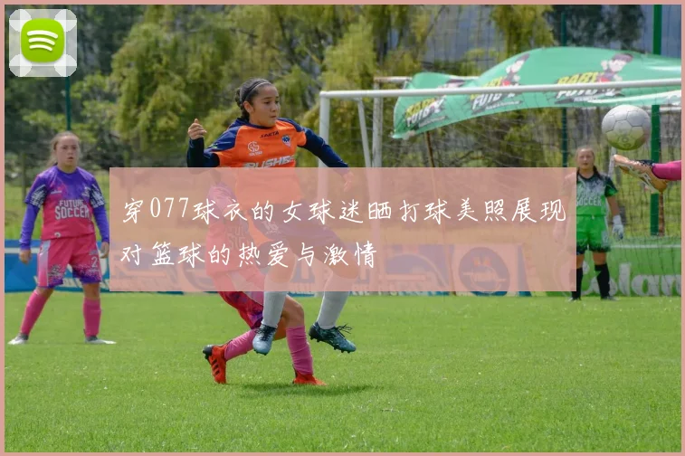 穿077球衣的女球迷晒打球美照展现对篮球的热爱与激情