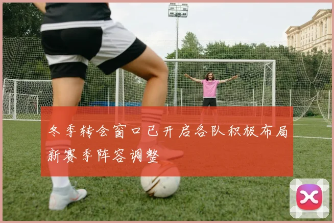 冬季转会窗口已开启各队积极布局新赛季阵容调整