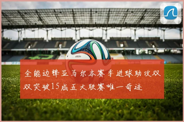 全能边锋亚马尔本赛季进球助攻双双突破15成五大联赛唯一奇迹