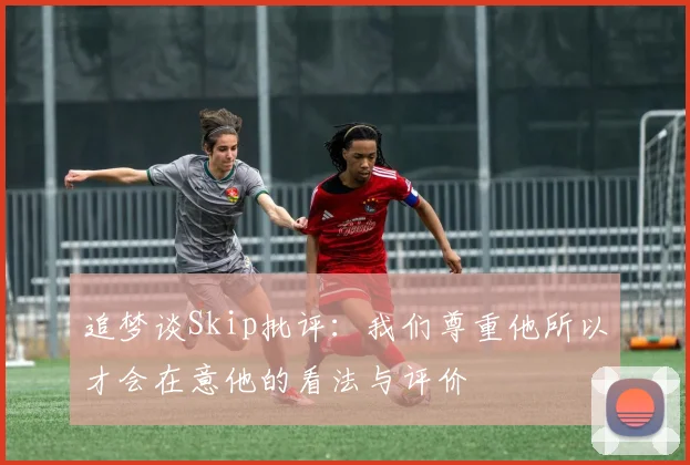 追梦谈Skip批评：我们尊重他所以才会在意他的看法与评价