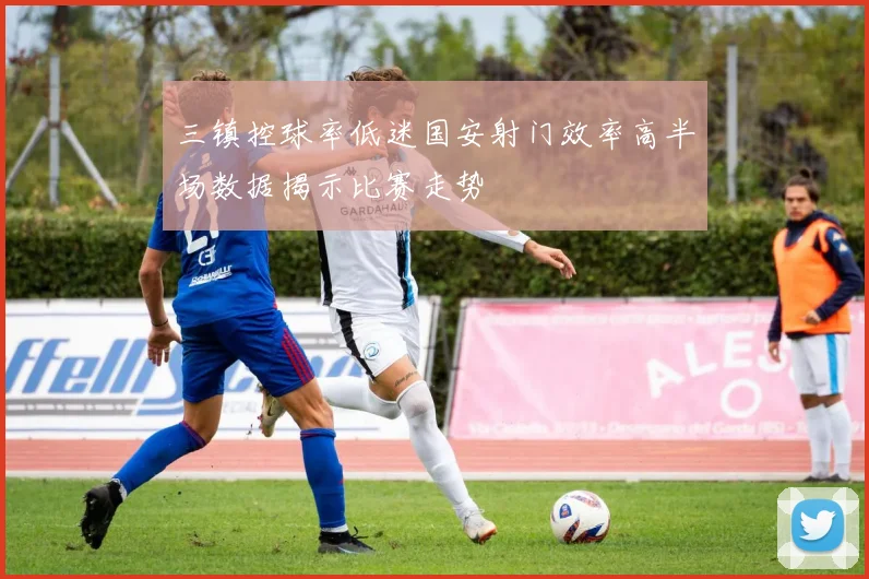 三镇控球率低迷国安射门效率高半场数据揭示比赛走势