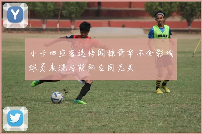 小卡回应落选传闻称萧华不会影响球员表现与阴阳合同无关