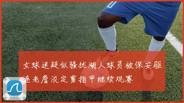 女球迷疑似骚扰湖人球员被保安驱逐老詹淡定剪指甲继续观赛