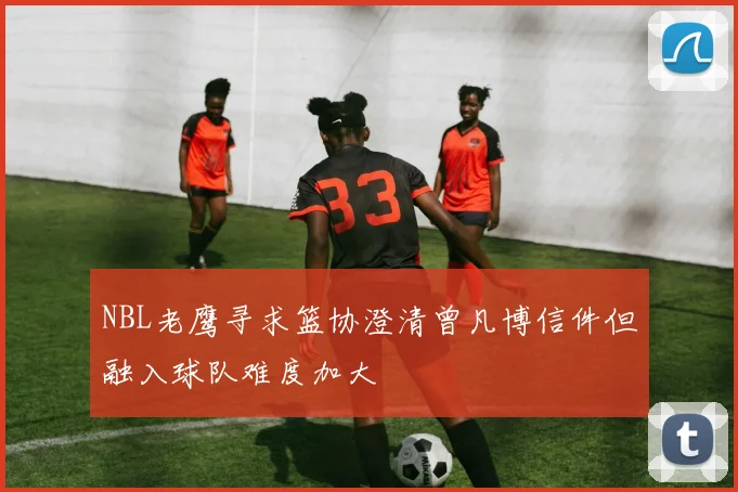 NBL老鹰寻求篮协澄清曾凡博信件但融入球队难度加大