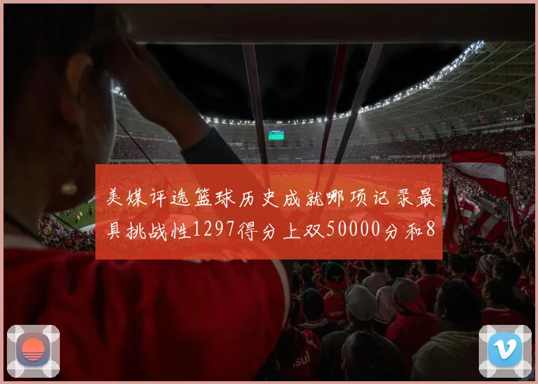 美媒评选篮球历史成就哪项记录最具挑战性1297得分上双50000分和8次总决赛