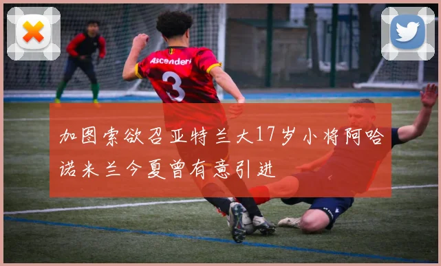 加图索欲召亚特兰大17岁小将阿哈诺米兰今夏曾有意引进