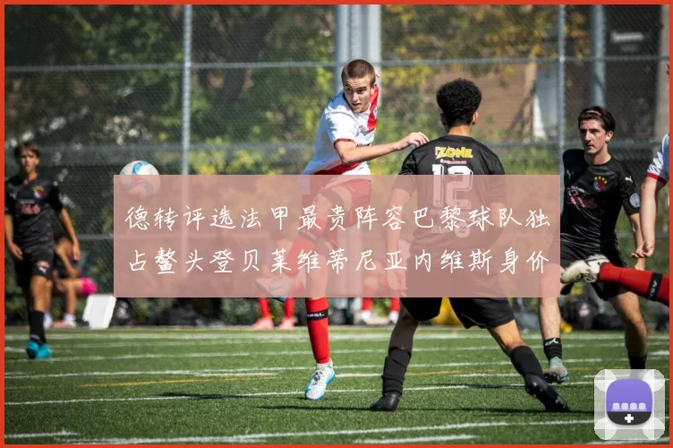 德转评选法甲最贵阵容巴黎球队独占鳌头登贝莱维蒂尼亚内维斯身价破亿