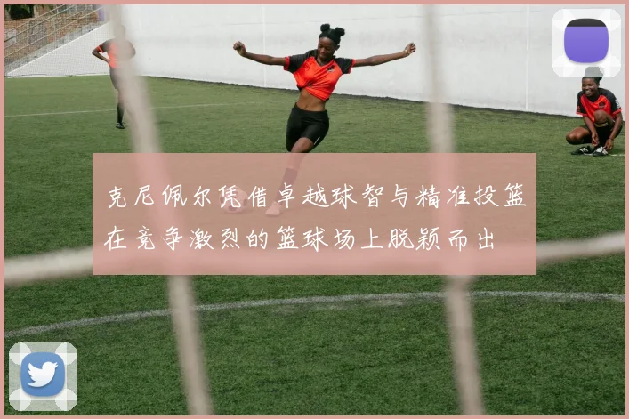 克尼佩尔凭借卓越球智与精准投篮在竞争激烈的篮球场上脱颖而出