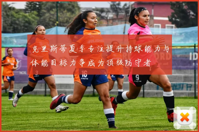 克里斯蒂夏季专注提升持球能力与体能目标力争成为顶级防守者
