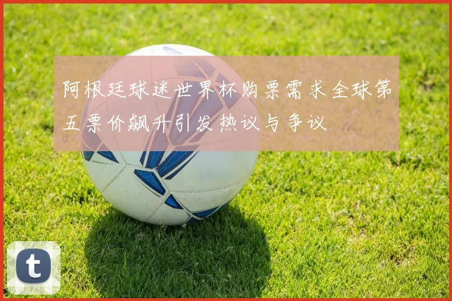 阿根廷球迷世界杯购票需求全球第五票价飙升引发热议与争议
