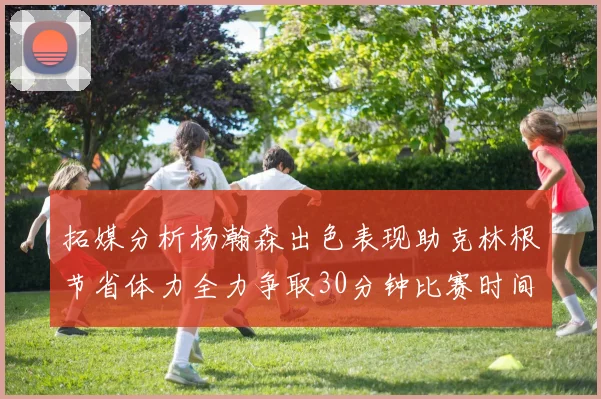 拓媒分析杨瀚森出色表现助克林根节省体力全力争取30分钟比赛时间