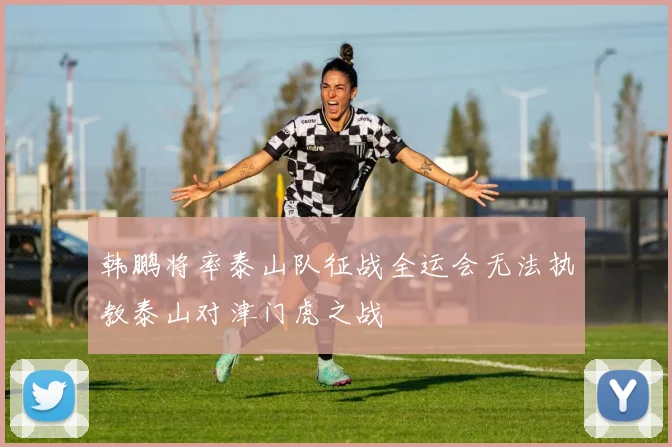韩鹏将率泰山队征战全运会无法执教泰山对津门虎之战