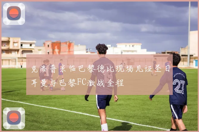 克洛普亲临巴黎德比现场见证圣日耳曼与巴黎FC激战全程